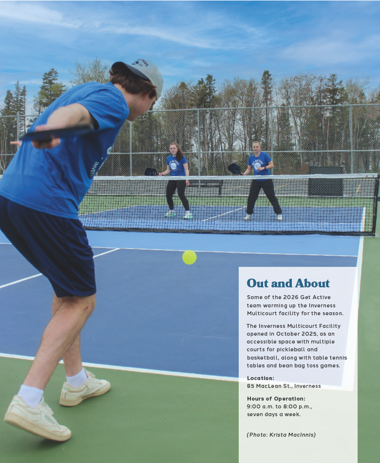 Photo of teenagers playing pickleball. 
Textbox reads Out and About. Some of the 2026 Get Active team warming up the Inverness Multicourt facility for the season.

The Inverness Multicourt Facility opened in October 2025, as an accessible space with multiple courts for pickleball and basketball, along with table tennis tables and bean bag toss games.

Location:
85 MacLean St., Inverness

Hours of Operation: 9:00 a.m. to 8:00 p.m., seven days a week. (Photo: Krista MacInnis).